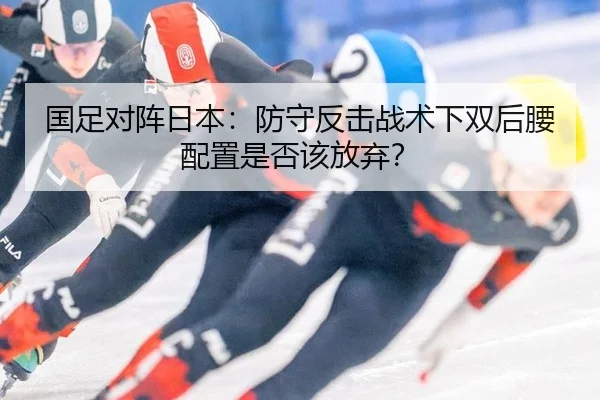 国足对阵日本：防守反击战术下双后腰配置是否该放弃？